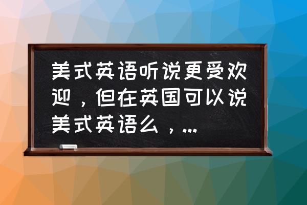 英国用美式英语怎么说 美式英语听说更受欢迎，但在英国可以说美式英语么，说的人多么？