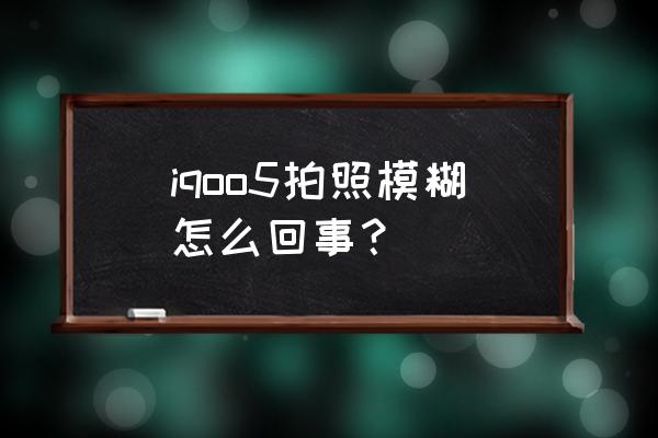 iqoo5pro扫二维码模糊 iqoo5拍照模糊怎么回事？