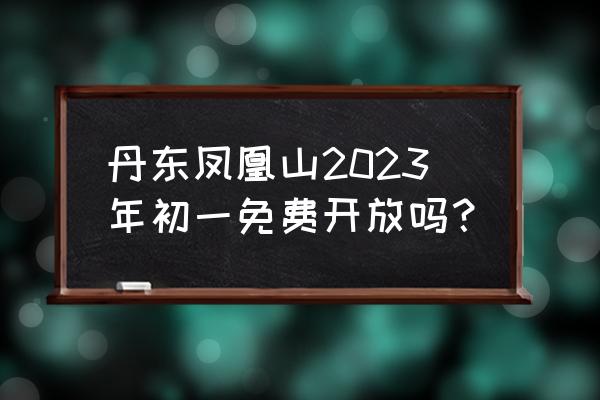 凤凰山景区现在对外开放了吗 丹东凤凰山2023年初一免费开放吗？