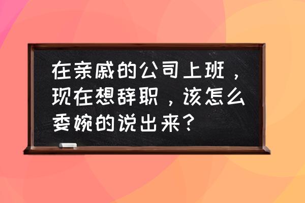 怎么发微信说要辞职的理由 在亲戚的公司上班，现在想辞职，该怎么委婉的说出来？