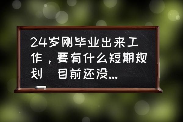 个人短期职业生涯规划 24岁刚毕业出来工作，要有什么短期规划（目前还没对象情况下）？