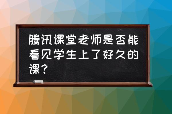 学生如何查看腾讯课堂的上课记录 腾讯课堂老师是否能看见学生上了好久的课？