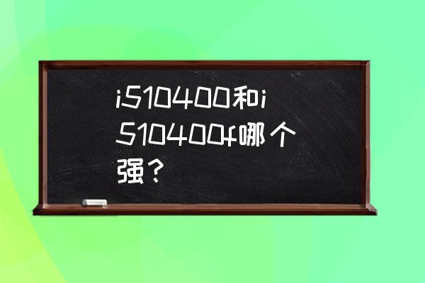 3600和10400f哪个适合家用 i510400和i510400f哪个强？