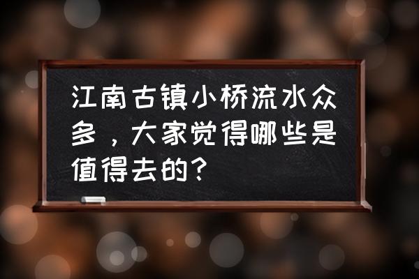 国内必去的16个江南古镇 江南古镇小桥流水众多，大家觉得哪些是值得去的？