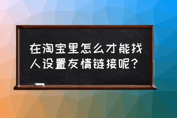 查资料怎么生成链接 在淘宝里怎么才能找人设置友情链接呢？