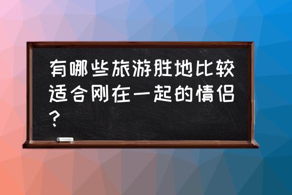 情侣最浪漫的旅游景点 有哪些旅游胜地比较适合刚在一起的情侣？