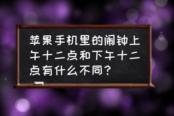 苹果手机的闹铃为啥是上午下午 苹果手机里的闹钟上午十二点和下午十二点有什么不同？