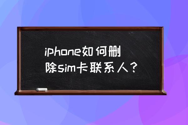 苹果手机里通讯录怎么删除联系人 iphone如何删除sim卡联系人？