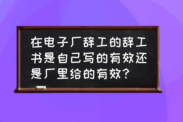 普工辞工书怎么写30个字内 在电子厂辞工的辞工书是自己写的有效还是厂里给的有效？