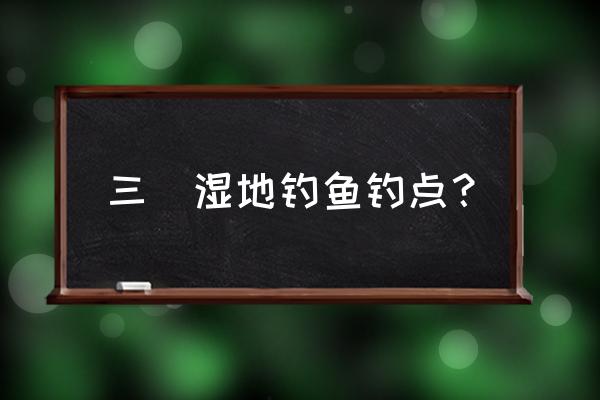 三垟湿地哪里钓鱼最佳 三垟湿地钓鱼钓点？