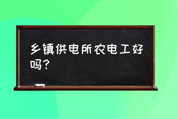 乡镇供电所招聘 乡镇供电所农电工好吗？