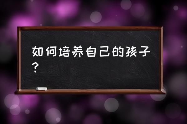 怎么让孩子知识丰富 如何培养自己的孩子？