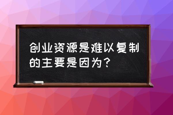 如何快速复制人才 创业资源是难以复制的主要是因为？