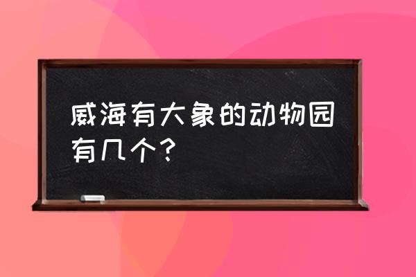 威海野生动物世界一天自驾游攻略 威海有大象的动物园有几个？