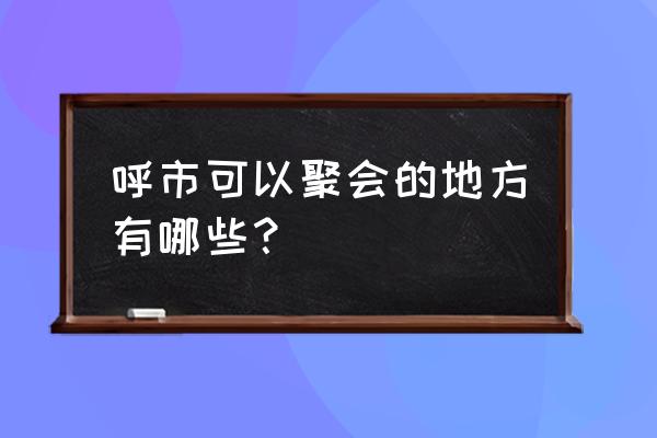 康巴什哪里好玩 呼市可以聚会的地方有哪些？