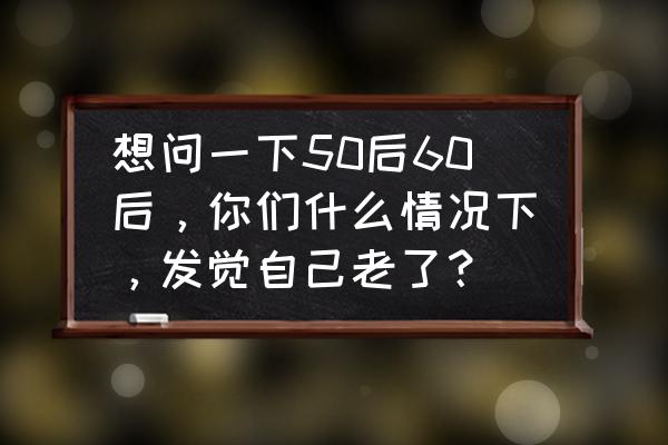 热血细胞助手 想问一下50后60后，你们什么情况下，发觉自己老了？