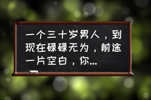 男生在自己公司有前途吗 一个三十岁男人，到现在碌碌无为，前途一片空白，你们认为他该怎么改变自己？