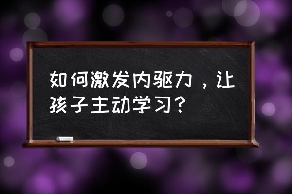 如何培养孩子主动求知的兴趣 如何激发内驱力，让孩子主动学习？