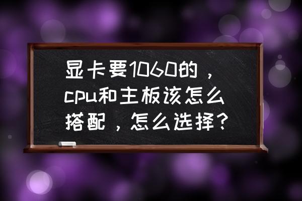 cpu和主板搭配主要考虑哪些参数 显卡要1060的，cpu和主板该怎么搭配，怎么选择？