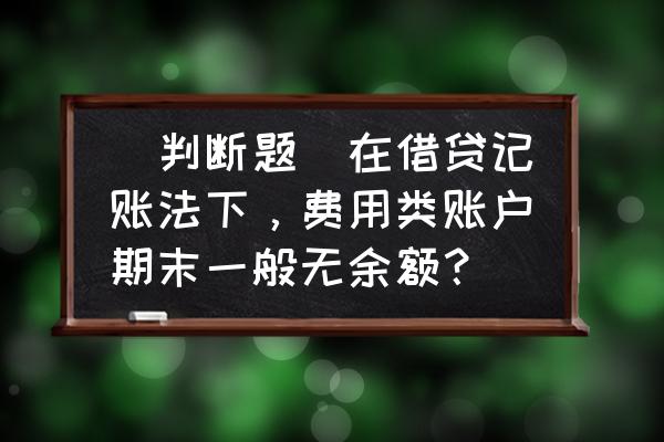 目前中小学财务管理存在的问题 (判断题)在借贷记账法下，费用类账户期末一般无余额？