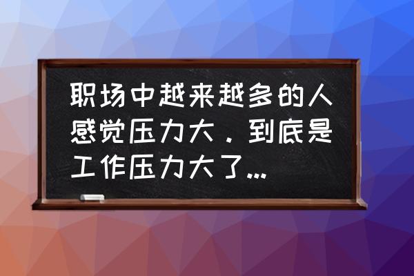 职场上需要具备一定的抗压能力 职场中越来越多的人感觉压力大。到底是工作压力大了，还是人的抗压性小了？