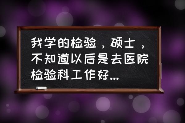 人才测评的弊端 我学的检验，硕士，不知道以后是去医院检验科工作好，还是去医学院教书好，请懂行的帮忙分析下各自的利弊？