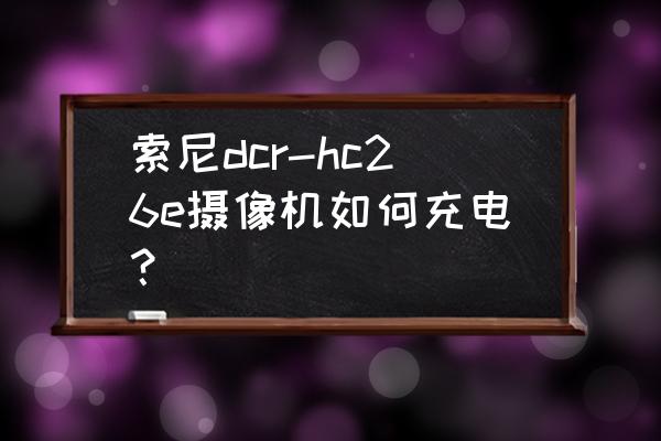 索尼hc28e摄像机说明书 索尼dcr-hc26e摄像机如何充电？