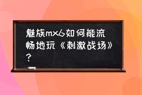 mx6打游戏卡怎么解决 魅族mx6如何能流畅地玩《刺激战场》？