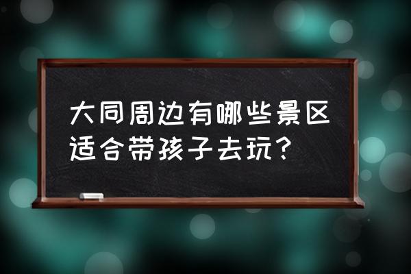 大同附近有什么好玩的景点推荐吗 大同周边有哪些景区适合带孩子去玩？