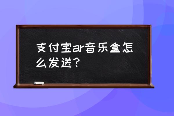 怎样把支付宝的app推送给好友 支付宝ar音乐盒怎么发送？