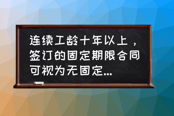 无固定期限劳动合同的适用情形 连续工龄十年以上，签订的固定期限合同可视为无固定期限合同吗？