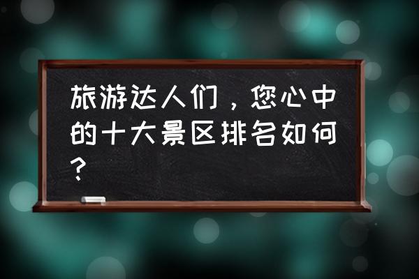 北京旅游十大必去的地方推荐理由 旅游达人们，您心中的十大景区排名如何？