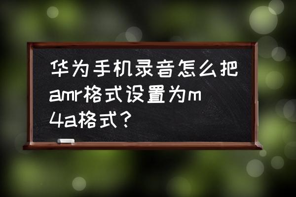 amr 文件手机上怎么打开 华为手机录音怎么把amr格式设置为m4a格式？