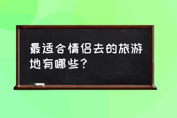 情侣初次旅游去哪里好 最适合情侣去的旅游地有哪些？