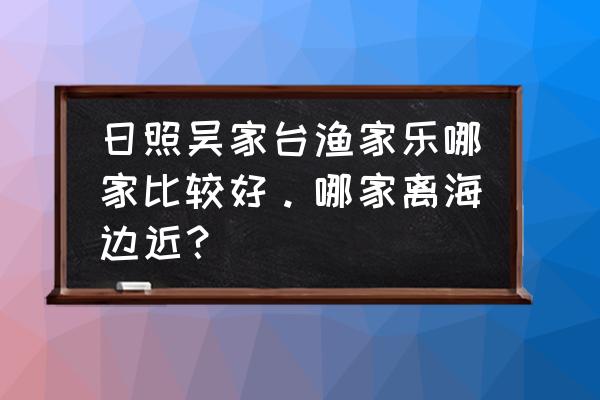 日照最好吃的海边美食 日照吴家台渔家乐哪家比较好。哪家离海边近？