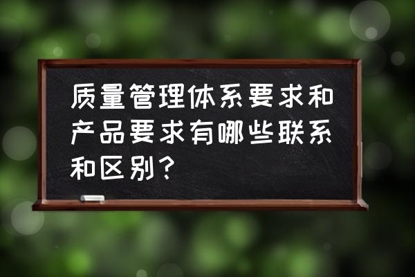 质量管理岗位考核办法有哪些 质量管理体系要求和产品要求有哪些联系和区别？