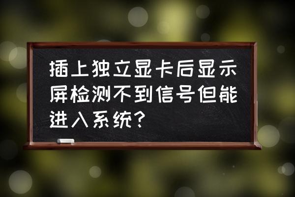 电脑装上独立显卡为什么不显示 插上独立显卡后显示屏检测不到信号但能进入系统？