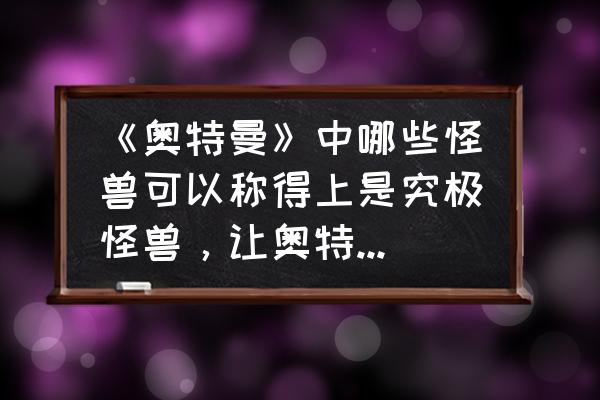 如何在奥特曼格斗进化0获得芝顿 《奥特曼》中哪些怪兽可以称得上是究极怪兽，让奥特曼难以对付？