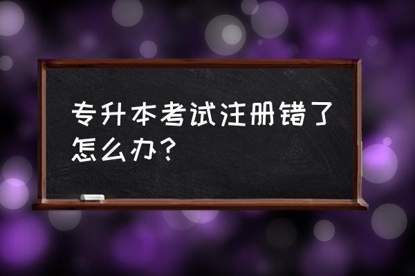 专升本名字错误怎么补救 专升本考试注册错了怎么办？