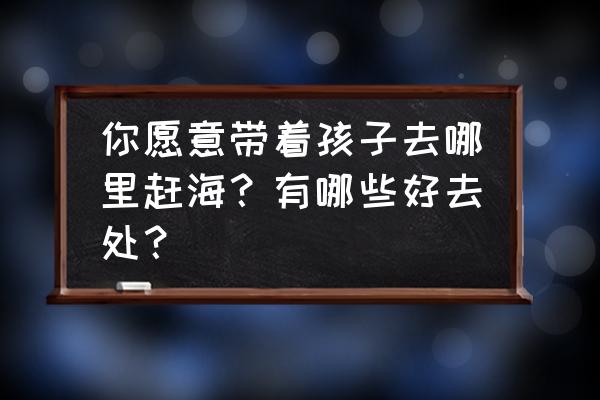 儿童去沙滩玩需要注意什么 你愿意带着孩子去哪里赶海？有哪些好去处？