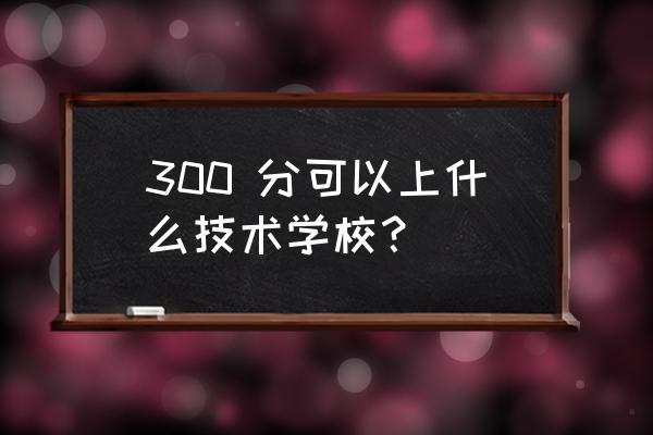 高考300分能上什么大专学校 300 分可以上什么技术学校？