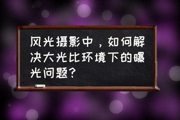 ps合成hdr步骤教程 风光摄影中，如何解决大光比环境下的曝光问题？