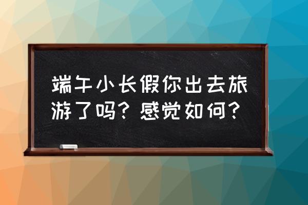 端午小长假旅游去哪里 端午小长假你出去旅游了吗？感觉如何？