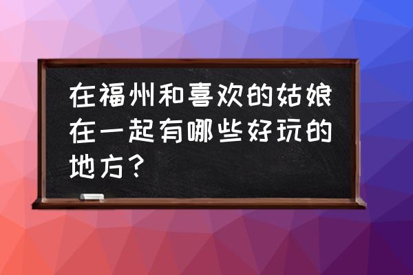 福建打卡必去的地方排名 在福州和喜欢的姑娘在一起有哪些好玩的地方？