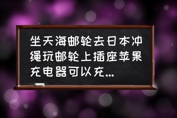 冲绳邮轮旅游线路攻略最新 坐天海邮轮去日本冲绳玩邮轮上插座苹果充电器可以充手机吗？