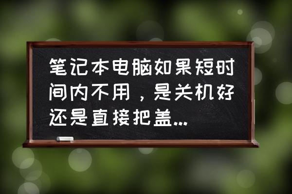 电脑不用时设置成休眠还是睡眠好 笔记本电脑如果短时间内不用，是关机好还是直接把盖子合上？