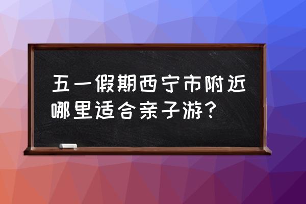 五一青海西宁旅游攻略最佳时间 五一假期西宁市附近哪里适合亲子游？