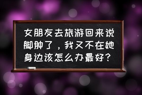 旅游走路多了脚肿是怎么回事 女朋友去旅游回来说脚肿了，我又不在她身边该怎么办最好？