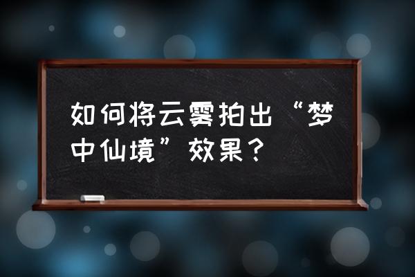 怎么给照片添加雾化的效果 如何将云雾拍出“梦中仙境”效果？