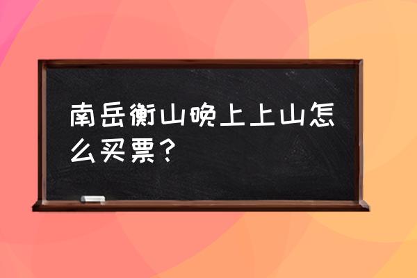 衡山徒步夜爬给你一个完整攻略 南岳衡山晚上上山怎么买票？